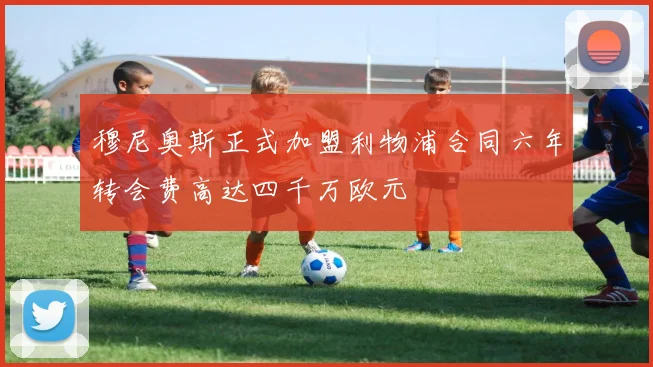 穆尼奥斯正式加盟利物浦合同六年转会费高达四千万欧元