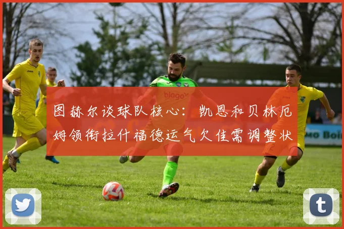 图赫尔谈球队核心：凯恩和贝林厄姆领衔拉什福德运气欠佳需调整状态