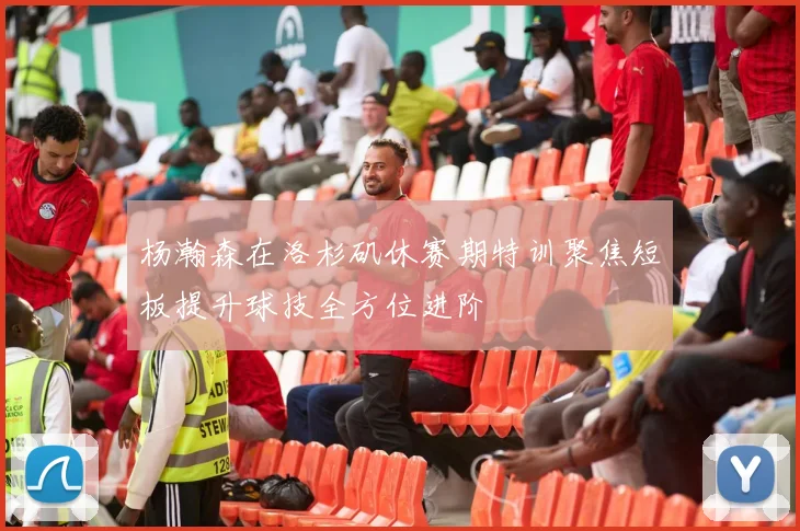 杨瀚森在洛杉矶休赛期特训聚焦短板提升球技全方位进阶