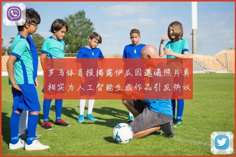 罗马体育报揭露伊瓜因邋遢照片真相实为人工智能生成作品引发热议