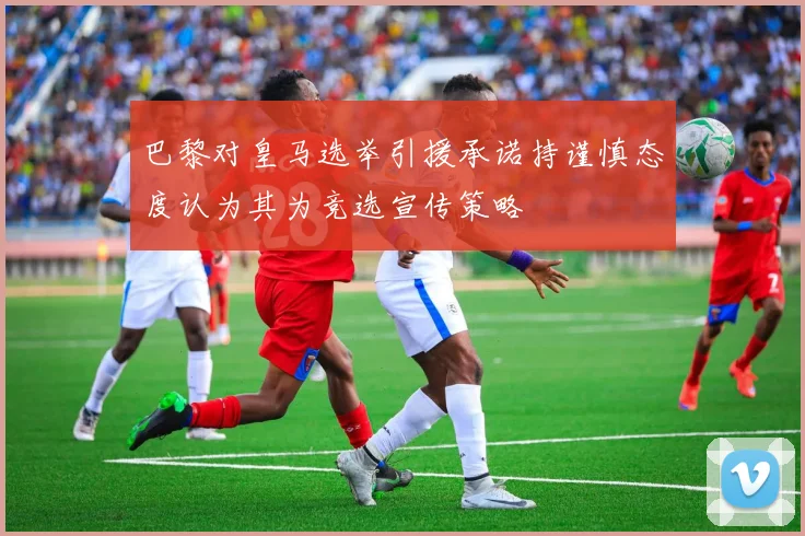 巴黎对皇马选举引援承诺持谨慎态度认为其为竞选宣传策略