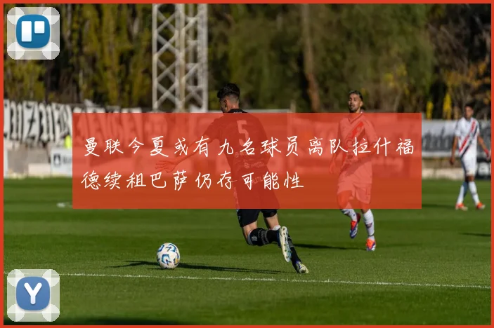 曼联今夏或有九名球员离队拉什福德续租巴萨仍存可能性