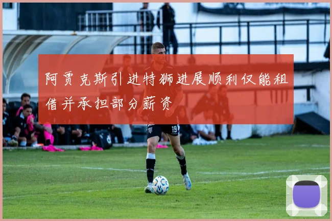 阿贾克斯引进特狮进展顺利仅能租借并承担部分薪资