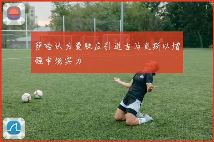 萨哈认为曼联应引进吉马良斯以增强中场实力