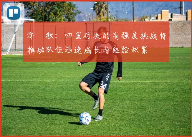 浮嶋敏：四国对决的高强度挑战将推动队伍迅速成长与经验积累