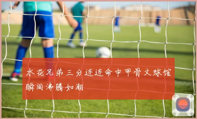 水花兄弟三分连连命中甲骨文球馆瞬间沸腾如潮