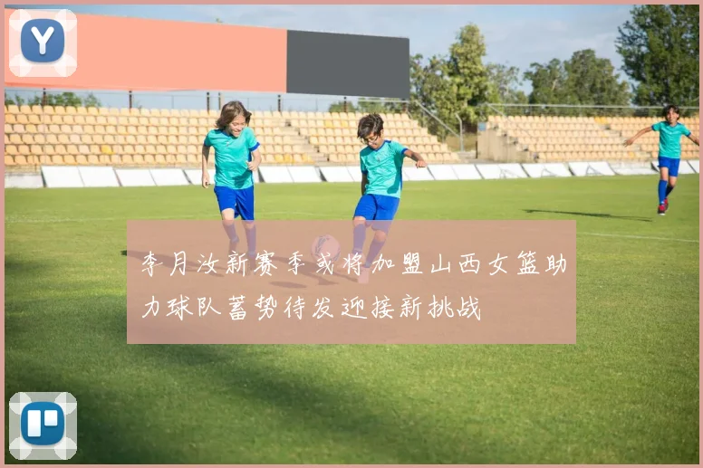 李月汝新赛季或将加盟山西女篮助力球队蓄势待发迎接新挑战