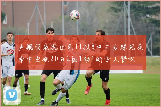 卢鹏羽表现出色11投8中三分球完美命中空砍20分2板1助1断令人赞叹