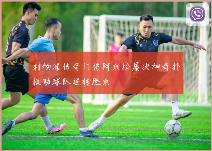 利物浦传奇门将阿利松屡次神奇扑救助球队逆转胜利
