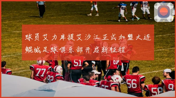 球员艾力库提艾沙江正式加盟大连鲲城足球俱乐部开启新征程