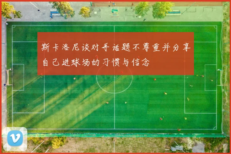斯卡洛尼谈对手话题不尊重并分享自己进球场的习惯与信念