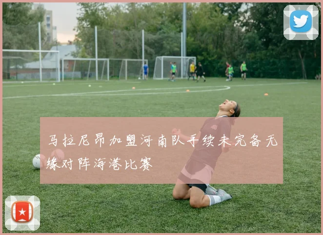 马拉尼昂加盟河南队手续未完备无缘对阵海港比赛