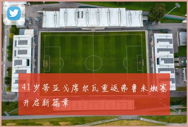 41岁蒂亚戈席尔瓦重返弗鲁米嫩塞开启新篇章