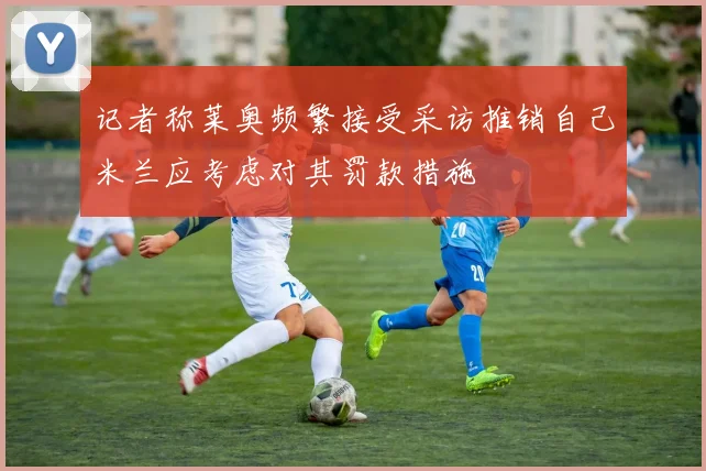 记者称莱奥频繁接受采访推销自己米兰应考虑对其罚款措施