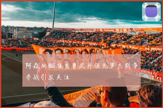 阿森纳瞄准克鲁皮并领先罗杰斯争夺战引发关注