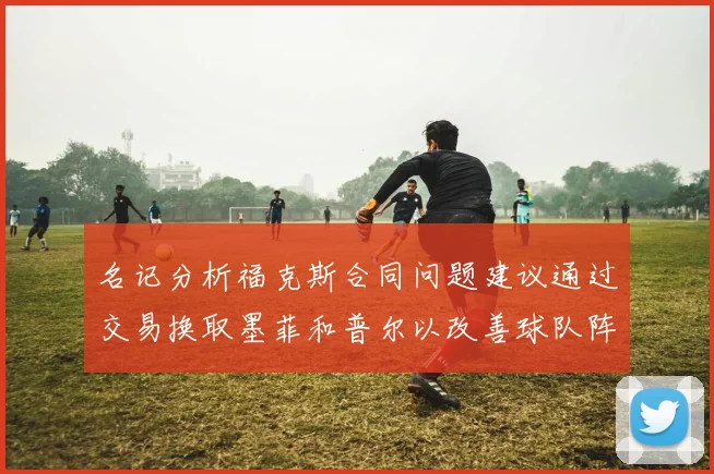 名记分析福克斯合同问题建议通过交易换取墨菲和普尔以改善球队阵容