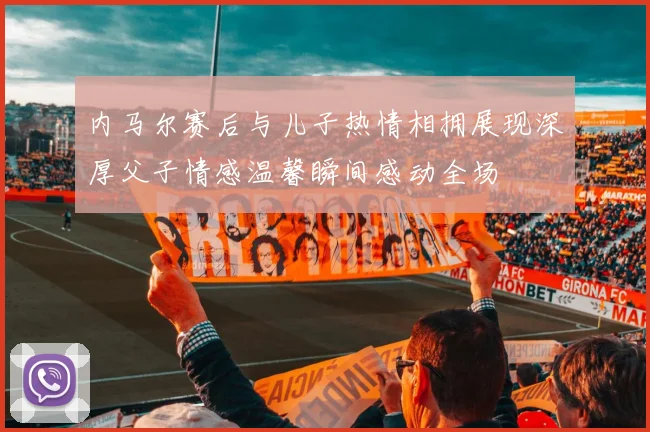 内马尔赛后与儿子热情相拥展现深厚父子情感温馨瞬间感动全场
