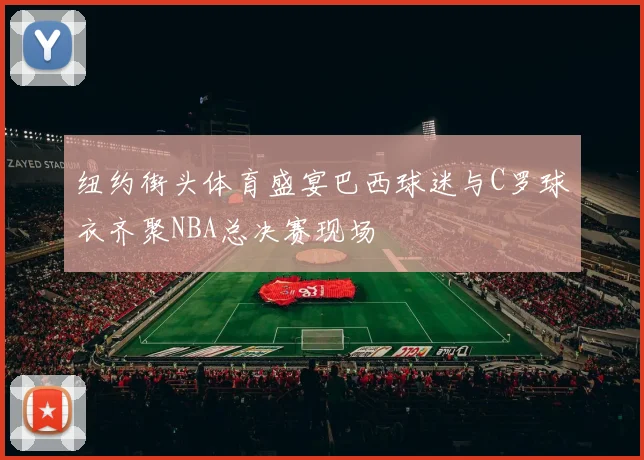 纽约街头体育盛宴巴西球迷与C罗球衣齐聚NBA总决赛现场