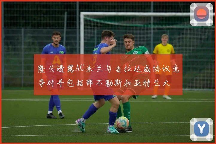 隆戈透露AC米兰与吉拉达成协议竞争对手包括那不勒斯和亚特兰大