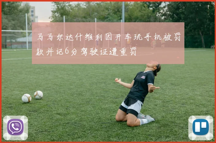马马尔达什维利因开车玩手机被罚款并记6分驾驶证遭重罚