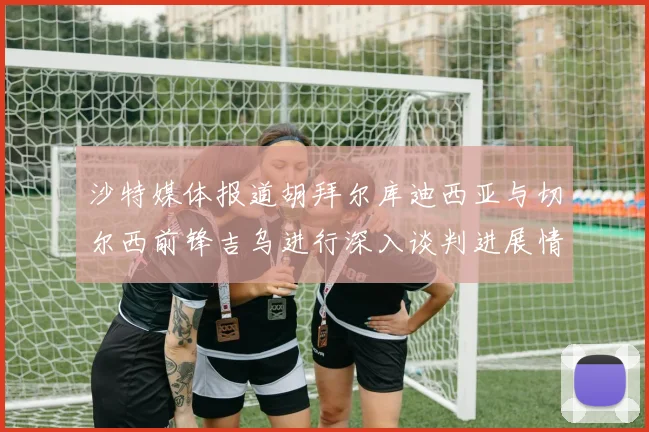 沙特媒体报道胡拜尔库迪西亚与切尔西前锋吉乌进行深入谈判进展情况