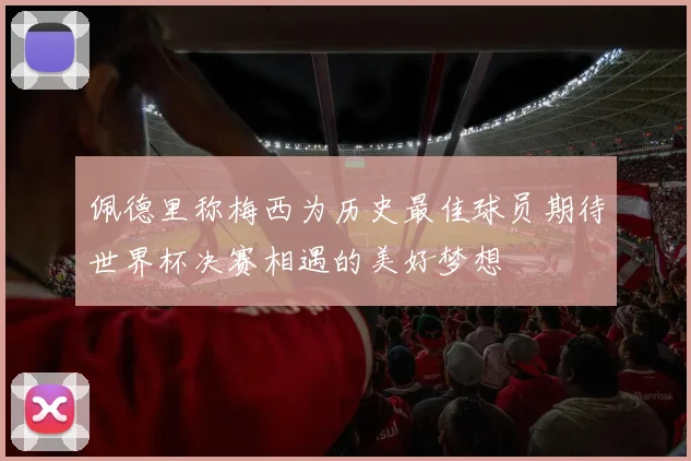 佩德里称梅西为历史最佳球员期待世界杯决赛相遇的美好梦想