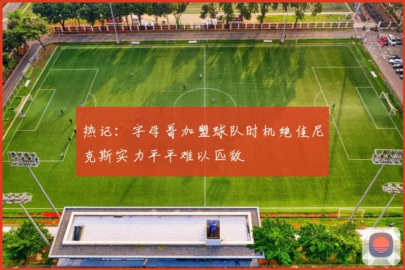 热记：字母哥加盟球队时机绝佳尼克斯实力平平难以匹敌
