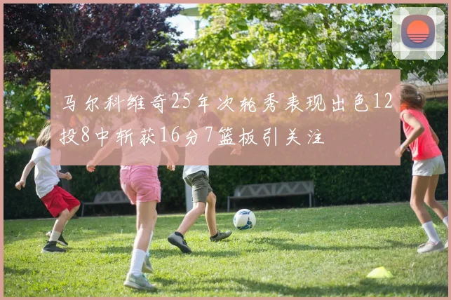 马尔科维奇25年次轮秀表现出色12投8中斩获16分7篮板引关注