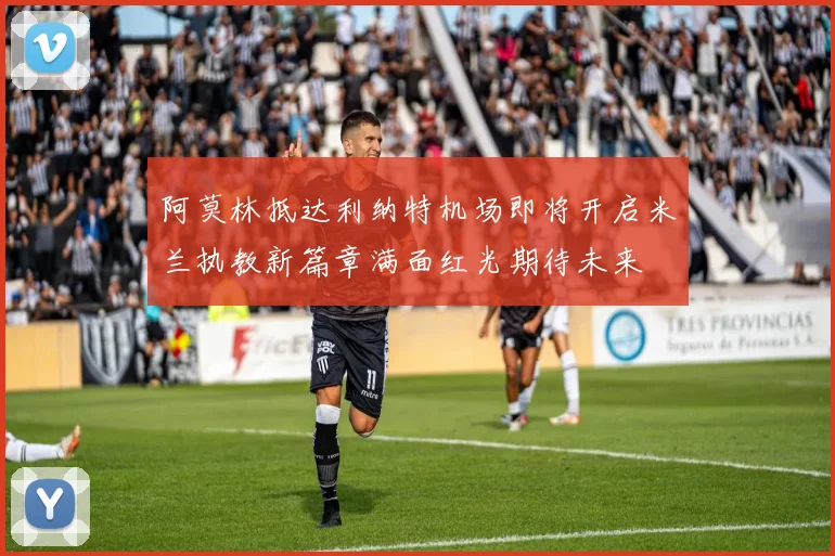 阿莫林抵达利纳特机场即将开启米兰执教新篇章满面红光期待未来