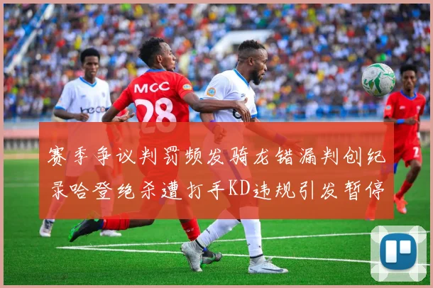 赛季争议判罚频发骑龙错漏判创纪录哈登绝杀遭打手KD违规引发暂停风波