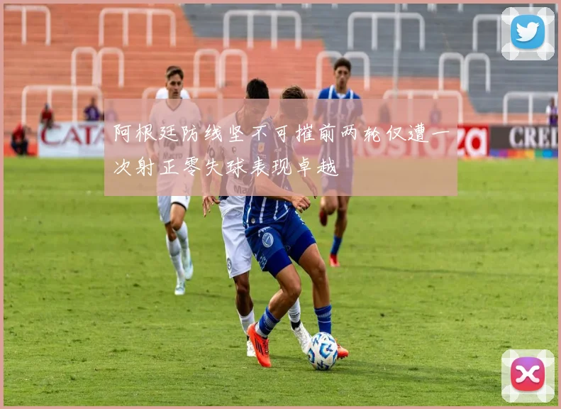 阿根廷防线坚不可摧前两轮仅遭一次射正零失球表现卓越