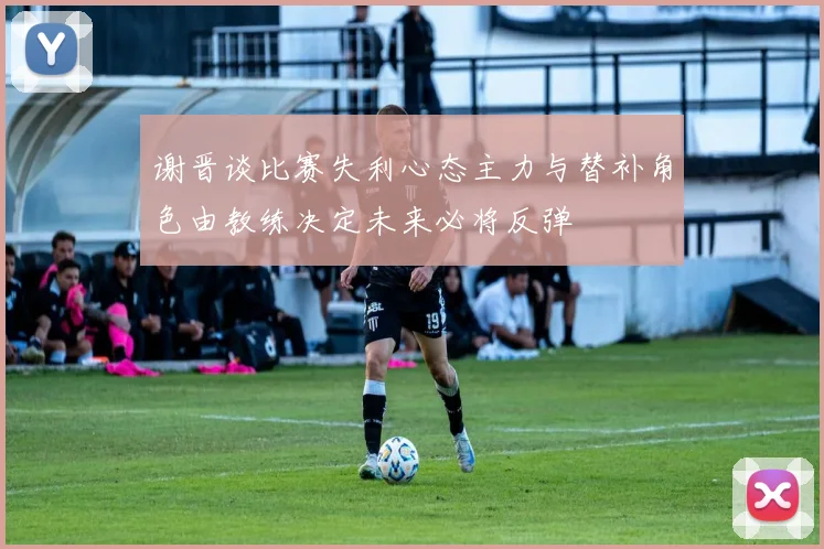 谢晋谈比赛失利心态主力与替补角色由教练决定未来必将反弹