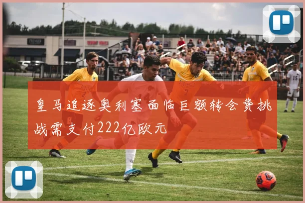 皇马追逐奥利塞面临巨额转会费挑战需支付222亿欧元