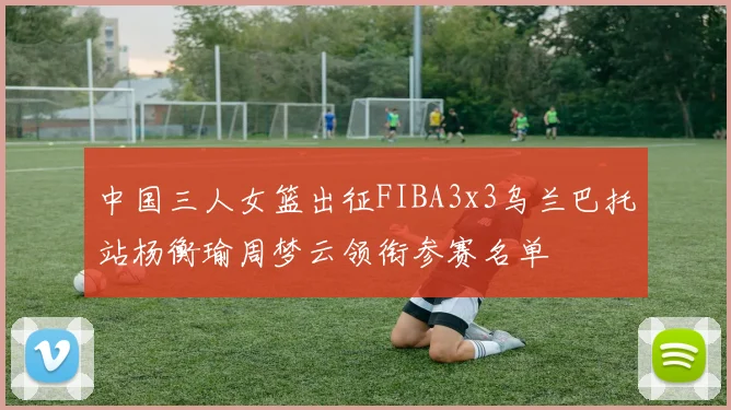 中国三人女篮出征FIBA3x3乌兰巴托站杨衡瑜周梦云领衔参赛名单