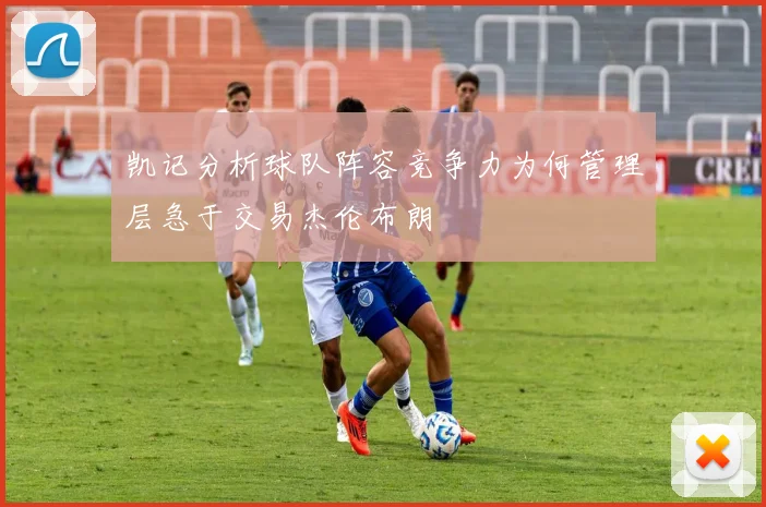 凯记分析球队阵容竞争力为何管理层急于交易杰伦布朗