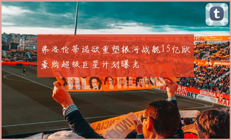 弗洛伦蒂诺欲重塑银河战舰15亿欧豪购超级巨星计划曝光